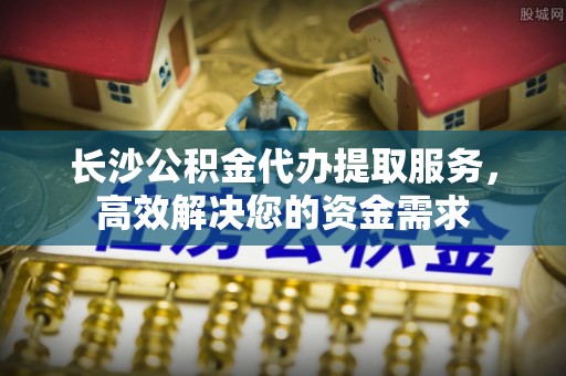 陕县长沙公积金代办提取服务，高效解决您的资金需求