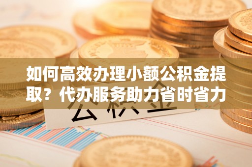 陕县如何高效办理小额公积金提取？代办服务助力省时省力