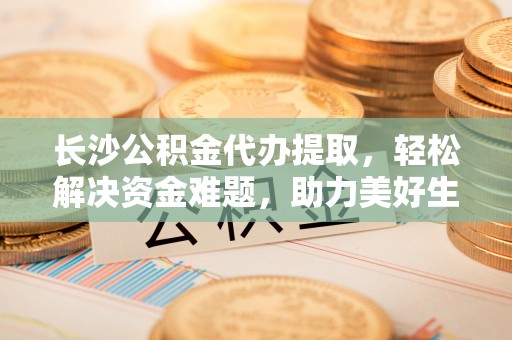 陕县长沙公积金代办提取，轻松解决资金难题，助力美好生活
