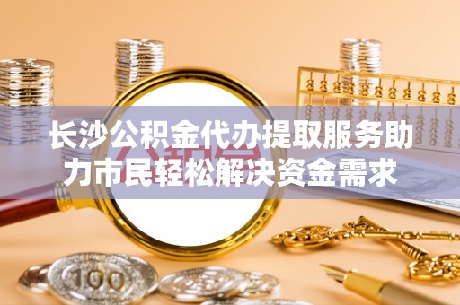 陕县长沙公积金代办提取服务助力市民轻松解决资金需求