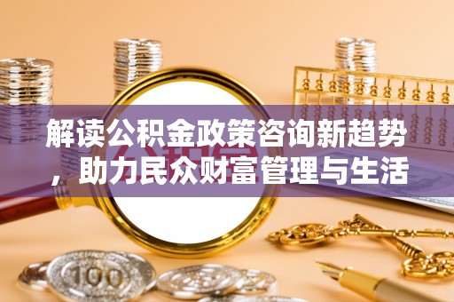 陕县解读公积金政策咨询新趋势，助力民众财富管理与生活规划