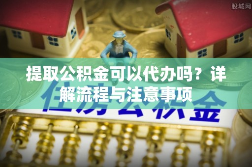 陕县提取公积金可以代办吗？详解流程与注意事项