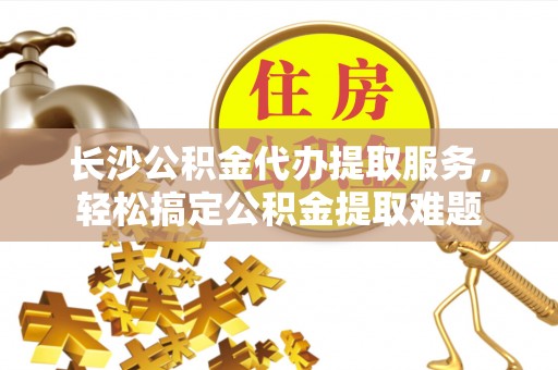 陕县长沙公积金代办提取服务，轻松搞定公积金提取难题