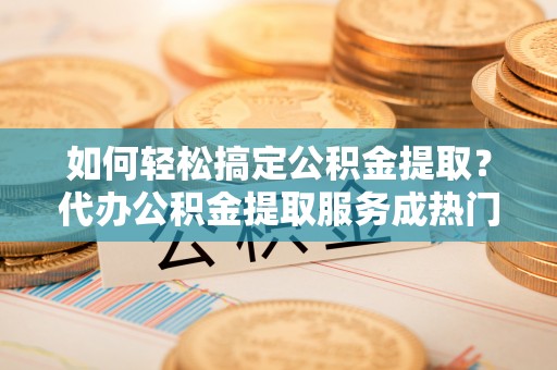 陕县如何轻松搞定公积金提取？代办公积金提取服务成热门选择