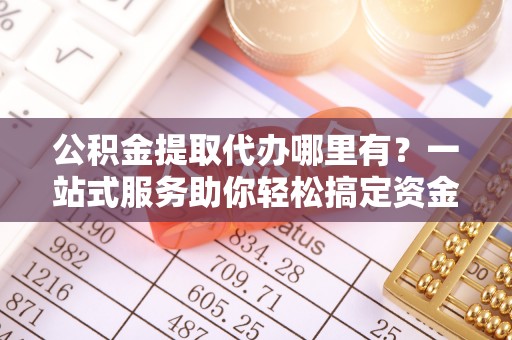 陕县公积金提取代办哪里有？一站式服务助你轻松搞定资金难题