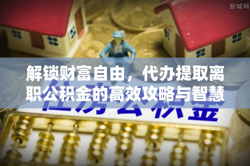陕县解锁财富自由，代办提取离职公积金的高效攻略与智慧选择