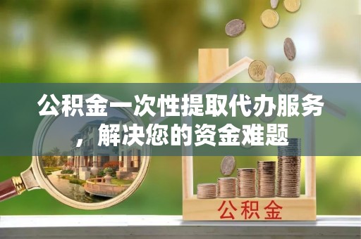 陕县公积金一次性提取代办服务，解决您的资金难题