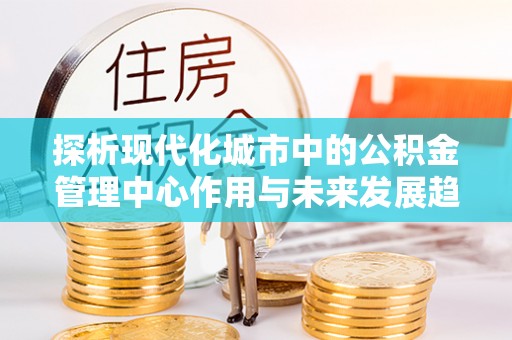 陕县探析现代化城市中的公积金管理中心作用与未来发展趋势