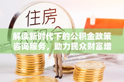 陕县解读新时代下的公积金政策咨询服务，助力民众财富增值与安居梦想