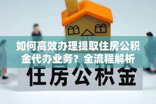 陕县如何高效办理提取住房公积金代办业务？全流程解析