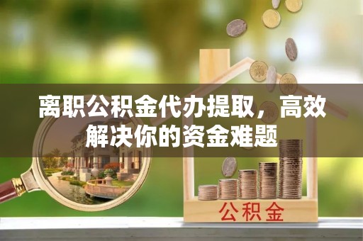 陕县离职公积金代办提取，高效解决你的资金难题