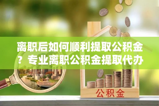 陕县离职后如何顺利提取公积金？专业离职公积金提取代办服务指南