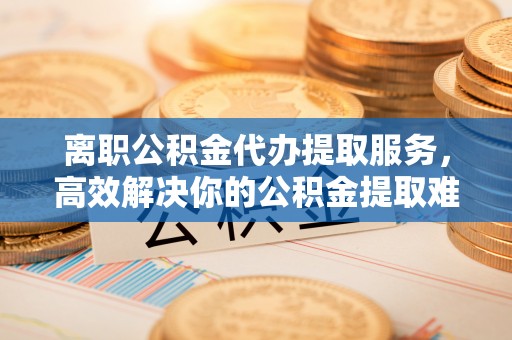 陕县离职公积金代办提取服务，高效解决你的公积金提取难题