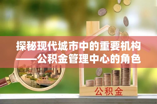 陕县探秘现代城市中的重要机构——公积金管理中心的角色与使命