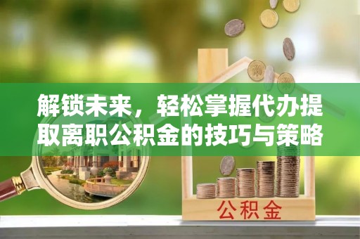 陕县解锁未来，轻松掌握代办提取离职公积金的技巧与策略