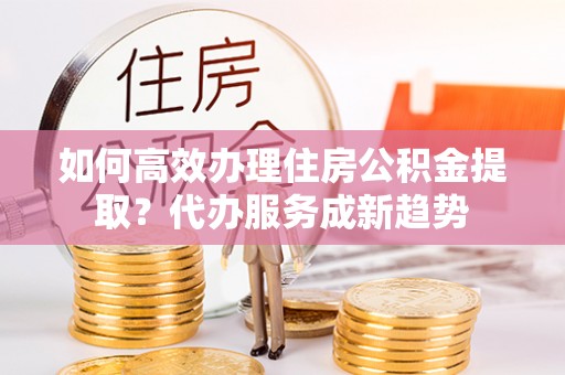 陕县如何高效办理住房公积金提取？代办服务成新趋势