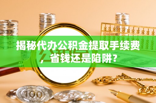 陕县揭秘代办公积金提取手续费，省钱还是陷阱？