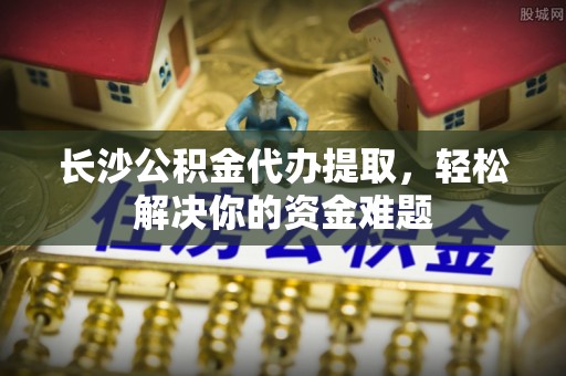 陕县长沙公积金代办提取，轻松解决你的资金难题