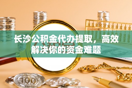 陕县长沙公积金代办提取，高效解决你的资金难题