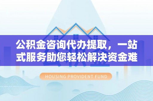 陕县公积金咨询代办提取，一站式服务助您轻松解决资金难题