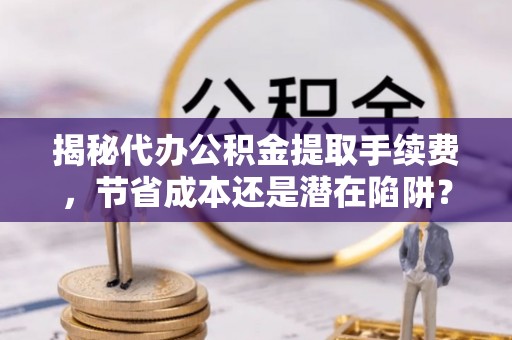 陕县揭秘代办公积金提取手续费，节省成本还是潜在陷阱？