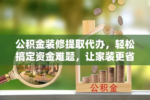 陕县公积金装修提取代办，轻松搞定资金难题，让家装更省心