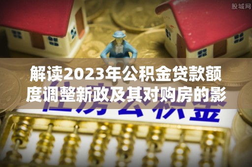 陕县解读2023年公积金贷款额度调整新政及其对购房的影响