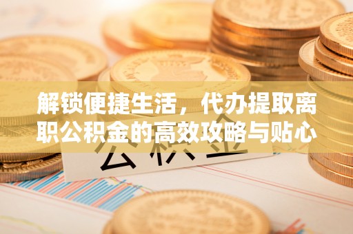 陕县解锁便捷生活，代办提取离职公积金的高效攻略与贴心建议