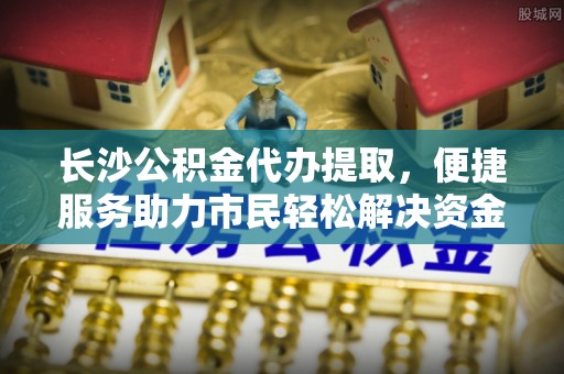 陕县长沙公积金代办提取，便捷服务助力市民轻松解决资金需求