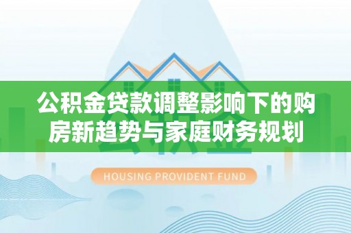 陕县公积金贷款调整影响下的购房新趋势与家庭财务规划