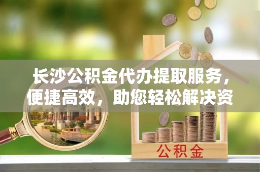 陕县长沙公积金代办提取服务，便捷高效，助您轻松解决资金需求