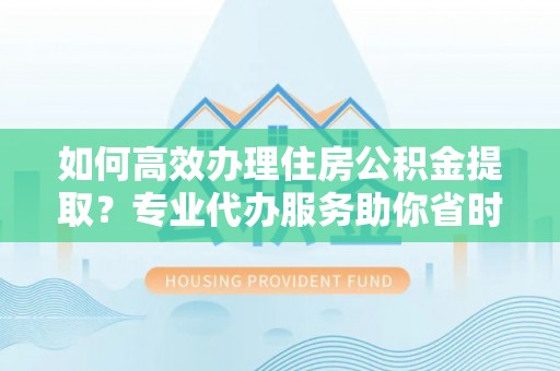 陕县如何高效办理住房公积金提取？专业代办服务助你省时省力