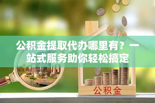陕县公积金提取代办哪里有？一站式服务助你轻松搞定