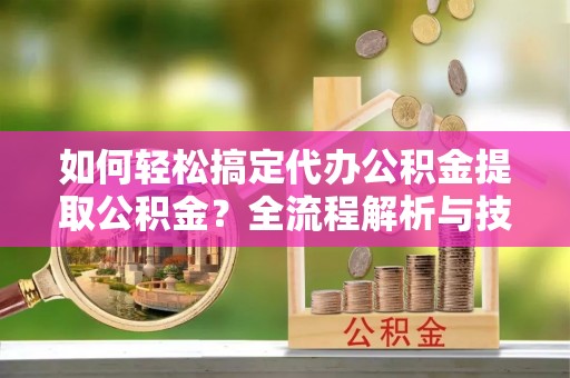 陕县如何轻松搞定代办公积金提取公积金？全流程解析与技巧分享