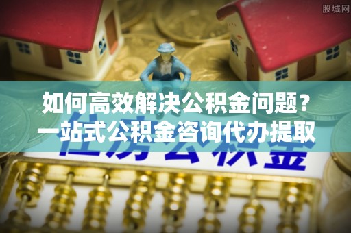 陕县如何高效解决公积金问题？一站式公积金咨询代办提取服务全解析