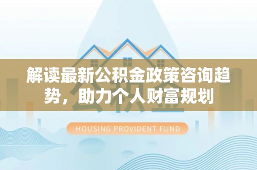 陕县解读最新公积金政策咨询趋势，助力个人财富规划