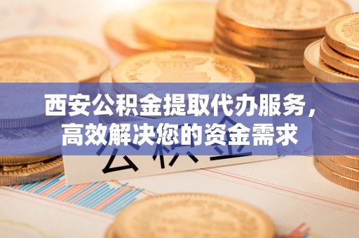 陕县西安公积金提取代办服务，高效解决您的资金需求