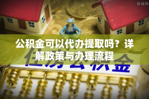 陕县公积金可以代办提取吗？详解政策与办理流程