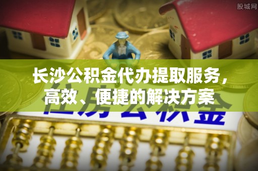 陕县长沙公积金代办提取服务，高效、便捷的解决方案
