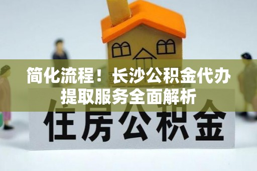 陕县简化流程！长沙公积金代办提取服务全面解析