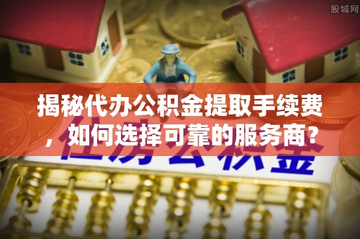 陕县揭秘代办公积金提取手续费，如何选择可靠的服务商？