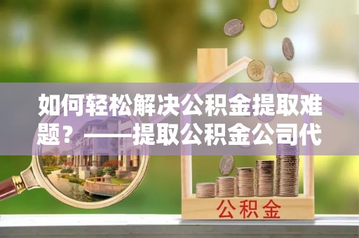 陕县如何轻松解决公积金提取难题？——提取公积金公司代办服务解析