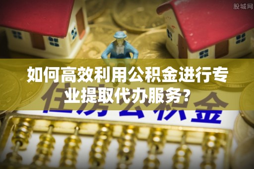 陕县如何高效利用公积金进行专业提取代办服务？