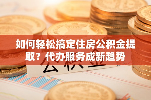 陕县如何轻松搞定住房公积金提取？代办服务成新趋势