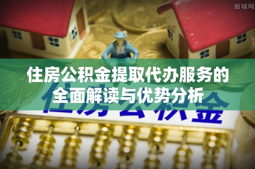陕县住房公积金提取代办服务的全面解读与优势分析