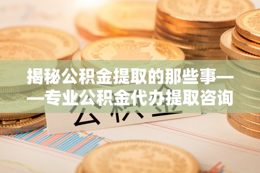 陕县揭秘公积金提取的那些事——专业公积金代办提取咨询服务指南