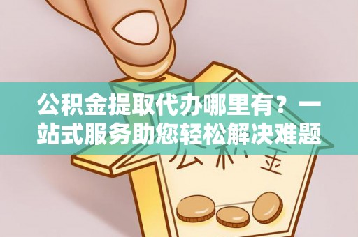 陕县公积金提取代办哪里有？一站式服务助您轻松解决难题